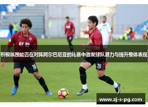 积极氛围能否在对阵阿尔巴尼亚的比赛中激发球队潜力与提升整体表现 积极氛围能否在对阵阿尔巴尼亚的比赛中激发球队潜力与提升整体表现