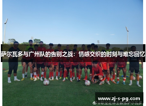 萨尔瓦多与广州队的告别之战:情感交织的时刻与难忘回忆 萨尔瓦多与广州队的告别之战:情感交织的时刻与难忘回忆