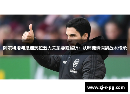 阿尔特塔与瓜迪奥拉五大关系要素解析：从师徒情深到战术传承