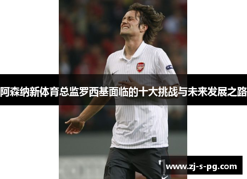 阿森纳新体育总监罗西基面临的十大挑战与未来发展之路