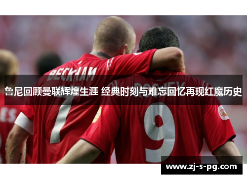 鲁尼回顾曼联辉煌生涯 经典时刻与难忘回忆再现红魔历史 鲁尼回顾曼联辉煌生涯 经典时刻与难忘回忆再现红魔历史