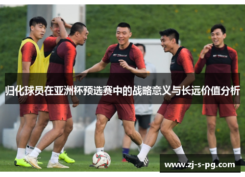 归化球员在亚洲杯预选赛中的战略意义与长远价值分析 归化球员在亚洲杯预选赛中的战略意义与长远价值分析