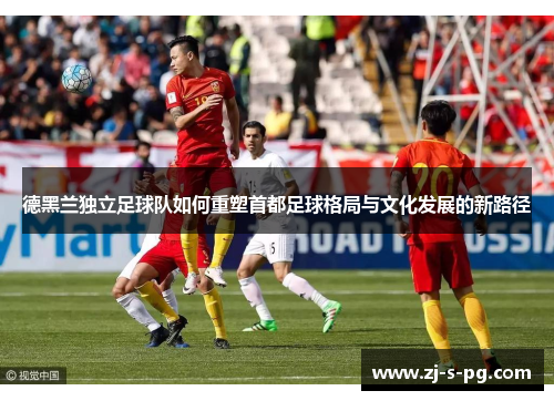 德黑兰独立足球队如何重塑首都足球格局与文化发展的新路径 德黑兰独立足球队如何重塑首都足球格局与文化发展的新路径