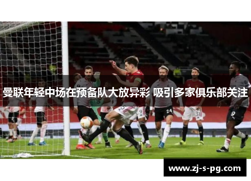 曼联年轻中场在预备队大放异彩 吸引多家俱乐部关注 曼联年轻中场在预备队大放异彩 吸引多家俱乐部关注