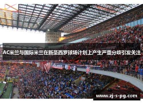 AC米兰与国际米兰在新圣西罗球场计划上产生严重分歧引发关注