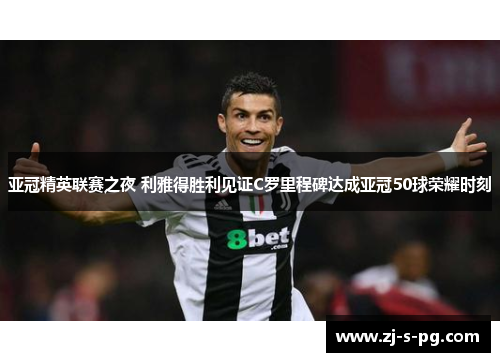 亚冠精英联赛之夜 利雅得胜利见证C罗里程碑达成亚冠50球荣耀时刻