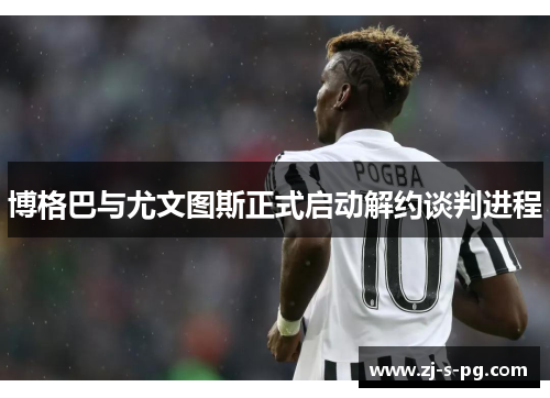 博格巴与尤文图斯正式启动解约谈判进程