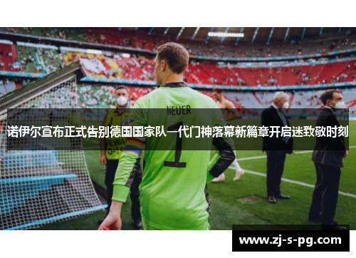 诺伊尔宣布正式告别德国国家队一代门神落幕新篇章开启迷致敬时刻