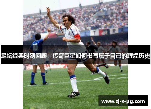 足坛经典时刻回顾：传奇巨星如何书写属于自己的辉煌历史