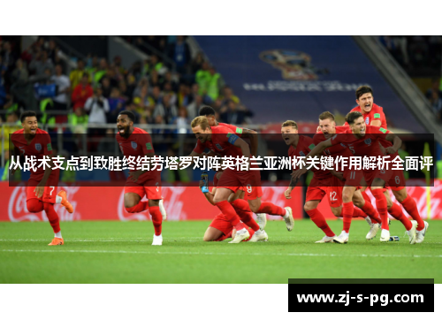 从战术支点到致胜终结劳塔罗对阵英格兰亚洲杯关键作用解析全面评
